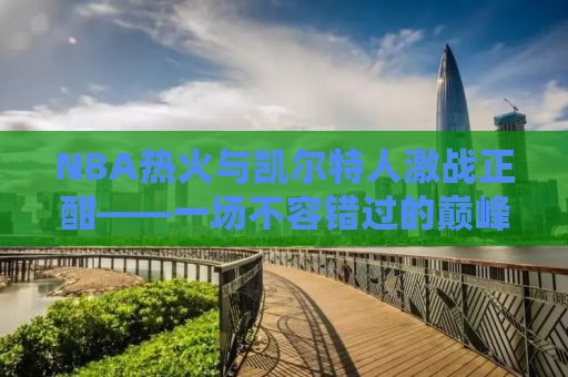 NBA热火与凯尔特人激战正酣——一场不容错过的巅峰对决
