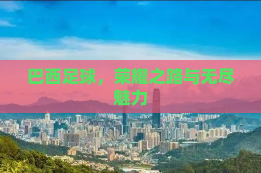 巴西足球，荣耀之路与无尽魅力