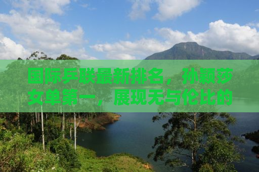 国际乒联最新排名，孙颖莎女单第一，展现无与伦比的实力与风采